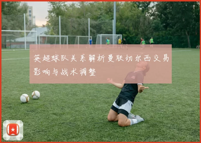 英超球队关系解析曼联切尔西交易影响与战术调整