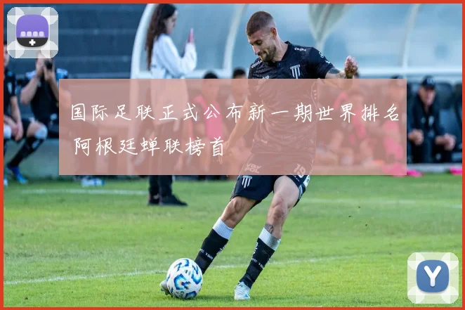 国际足联正式公布新一期世界排名 阿根廷蝉联榜首