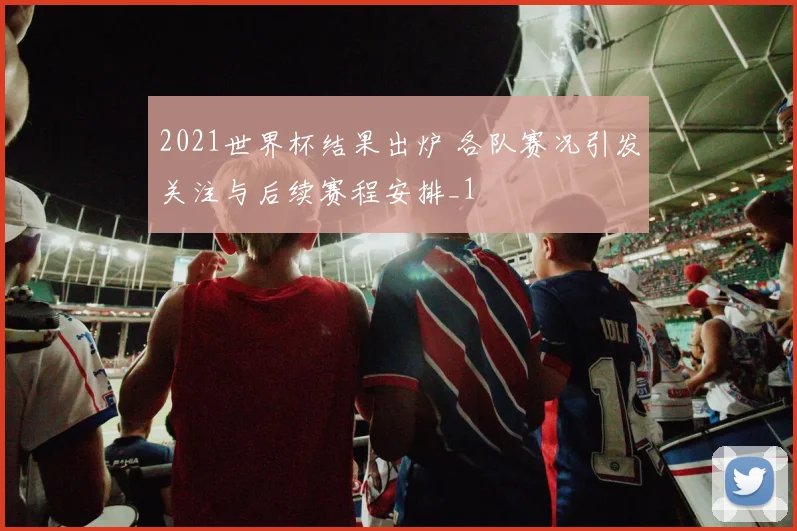 2021世界杯结果出炉 各队赛况引发关注与后续赛程安排_1