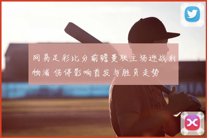 网易足彩比分前瞻曼联主场迎战利物浦 伤停影响首发与胜负走势