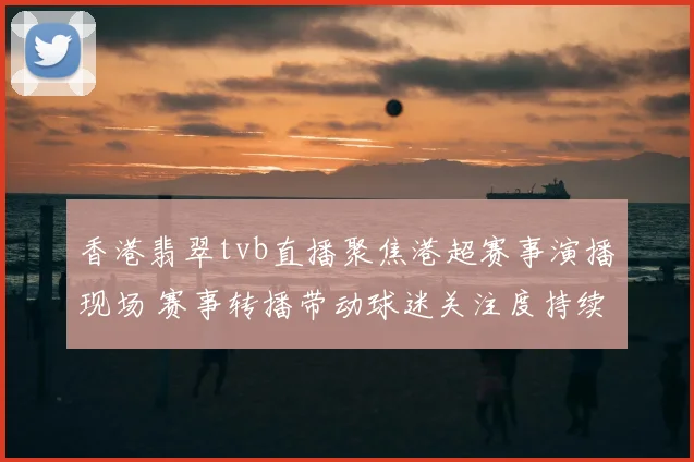 香港翡翠tvb直播聚焦港超赛事演播现场 赛事转播带动球迷关注度持续上升