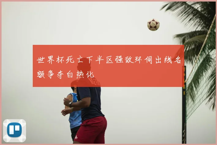 世界杯死亡下半区强敌环伺出线名额争夺白热化